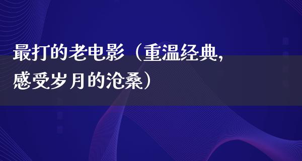 最打的老电影（重温经典，感受岁月的沧桑）