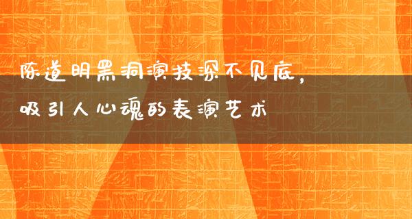 陈道明黑洞演技深不见底，吸引人心魂的表演艺术