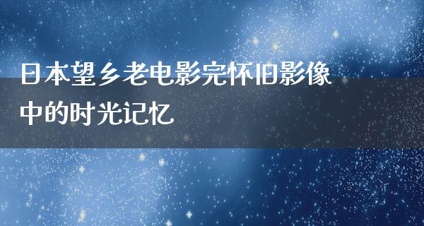 日本望乡老电影完怀旧影像中的时光记忆