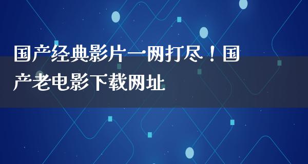 国产经典影片一网打尽！国产老电影下载网址