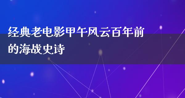 经典老电影甲午风云百年前的海战史诗