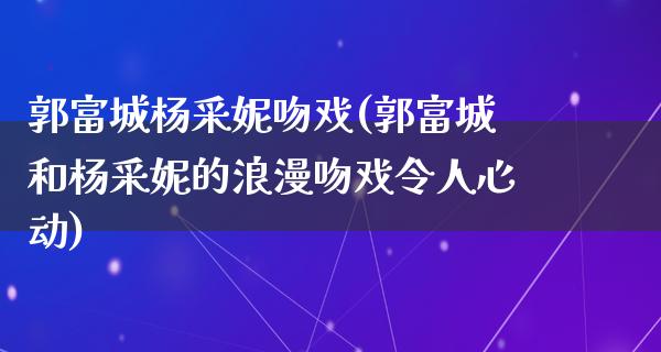 郭富城杨采妮吻戏(郭富城和杨采妮的浪漫吻戏令人心动)