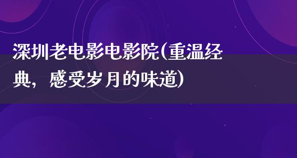 深圳老电影电影院(重温经典，感受岁月的味道)