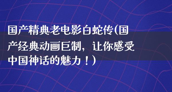 国产精典老电影白蛇传(国产经典动画巨制，让你感受中国神话的魅力！)