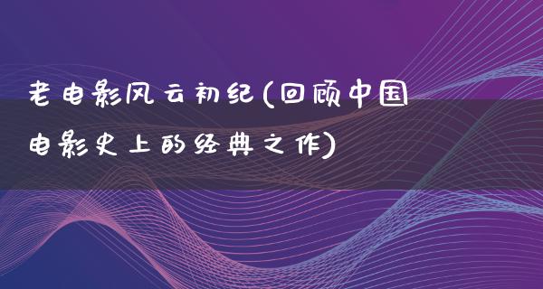 老电影风云初纪(回顾中国电影史上的经典之作)