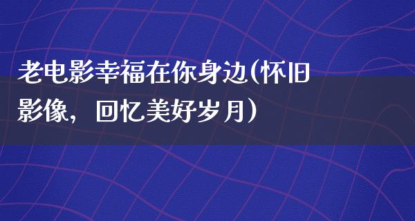 老电影幸福在你身边(怀旧影像，回忆美好岁月)