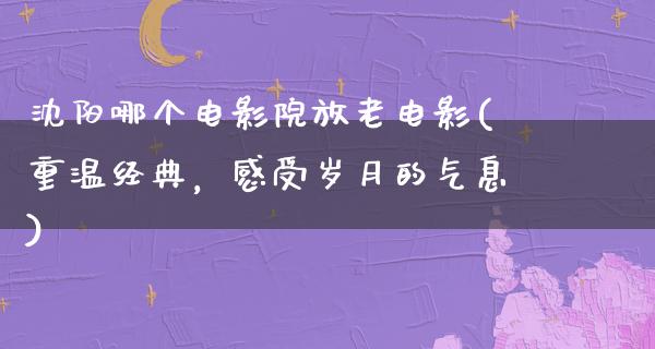 沈阳哪个电影院放老电影(重温经典，感受岁月的气息)