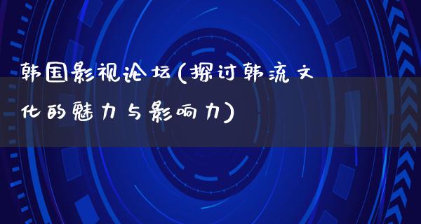 韩国影视论坛(探讨韩流文化的魅力与影响力)