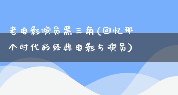 老电影演员黑三角(回忆那个时代的经典电影与演员)