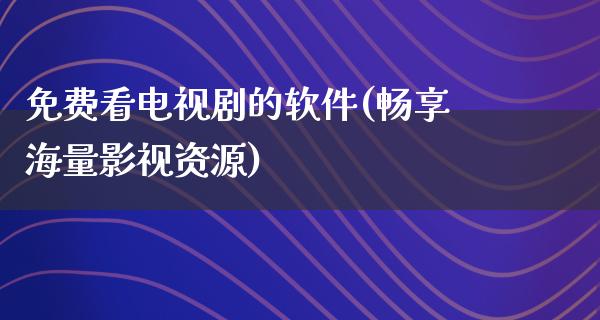 免费看电视剧的软件(畅享海量影视资源)