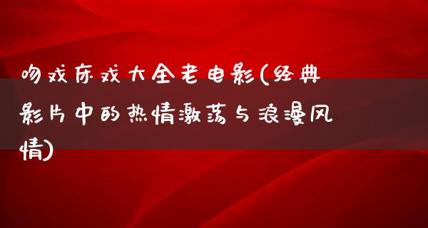 吻戏床戏大全老电影(经典影片中的热情激荡与浪漫风情)