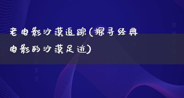 老电影沙漠追踪(探寻经典电影的沙漠足迹)