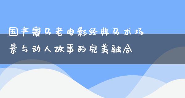 国产赛马老电影经典马术场景与动人故事的完美融合