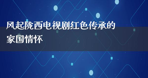 风起陇西电视剧红色传承的家国情怀