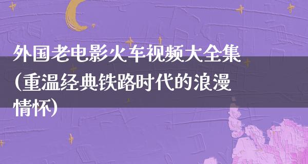 外国老电影火车视频大全集(重温经典铁路时代的浪漫情怀)