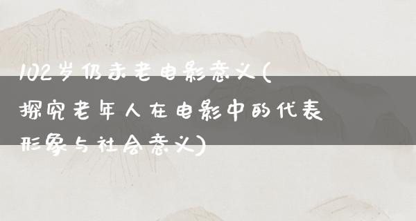 102岁仍未老电影意义(探究老年人在电影中的代表形象与社会意义)