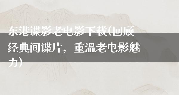 东港谍影老电影下载(回顾经典间谍片，重温老电影魅力)