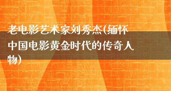 老电影艺术家刘秀杰(缅怀中国电影黄金时代的传奇人物)