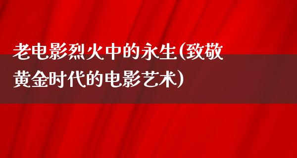 老电影烈火中的永生(致敬黄金时代的电影艺术)