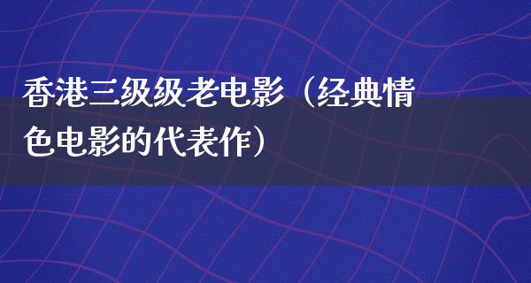 香港三级级老电影（经典情色电影的代表作）