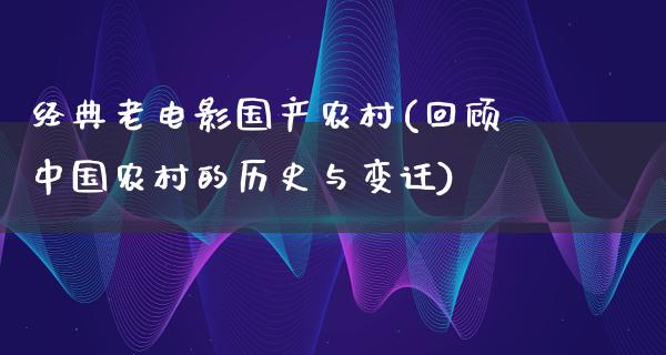 经典老电影国产农村(回顾中国农村的历史与变迁)