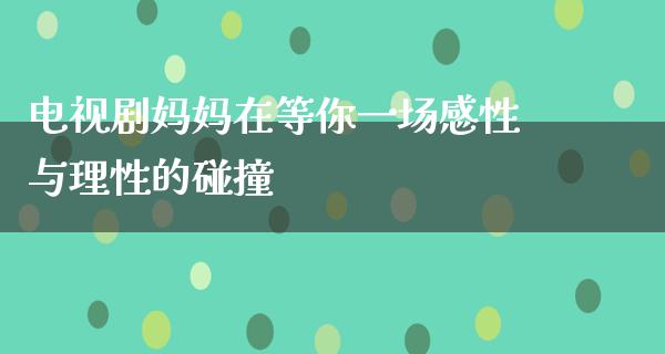 电视剧妈妈在等你一场感性与理性的碰撞