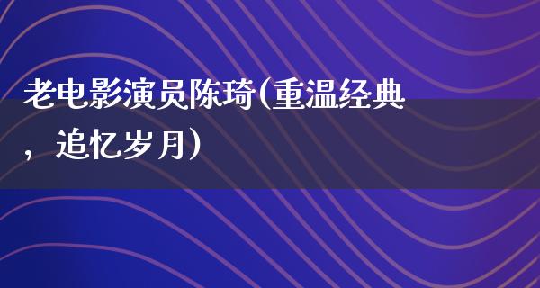 老电影演员陈琦(重温经典，追忆岁月)