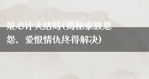 娘心计大结局(揭秘家族恩怨，爱恨情仇终得解决)