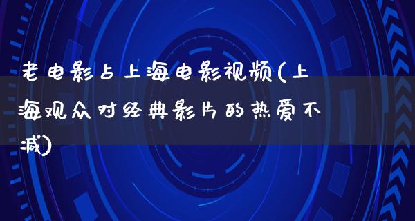 老电影占上海电影视频(上海观众对经典影片的热爱不减)