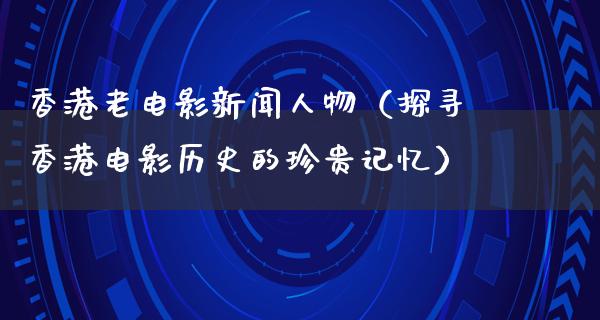 香港老电影新闻人物（探寻香港电影历史的珍贵记忆）