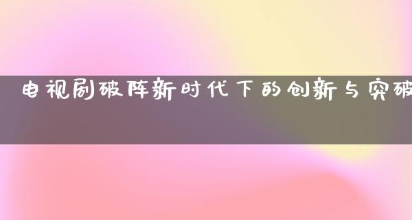 电视剧破阵新时代下的创新与突破