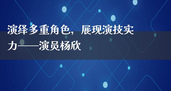 演绎多重角色，展现演技实力——演员杨欣