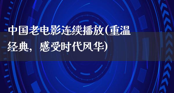 中国老电影连续播放(重温经典，感受时代风华)