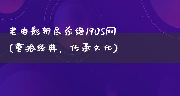 老电影斩尽杀绝1905网(重拾经典，传承文化)