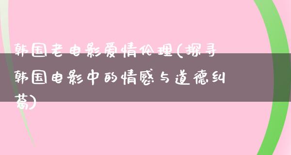 韩国老电影爱情伦理(探寻韩国电影中的情感与道德纠葛)