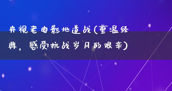 央视老电影地道战(重温经典，感受抗战岁月的艰辛)