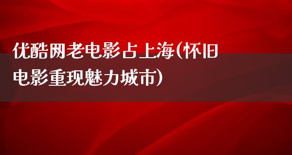 优酷网老电影占上海(怀旧电影重现魅力城市)