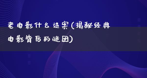 老电影什么迷案(揭秘经典电影背后的谜团)