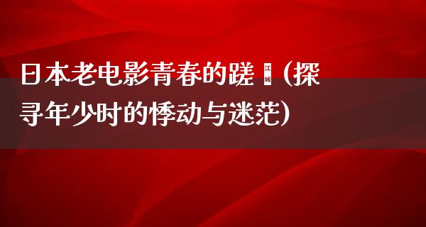 日本老电影青春的蹉跎(探寻年少时的悸动与迷茫)