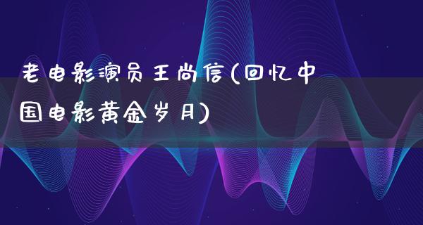 老电影演员王尚信(回忆中国电影黄金岁月)