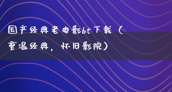 国产经典老电影bt下载（重温经典，怀旧影院）