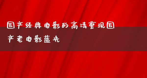 国产经典电影的高清重现国产老电影蓝光