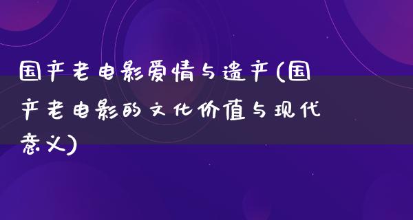 国产老电影爱情与遗产(国产老电影的文化价值与现代意义)