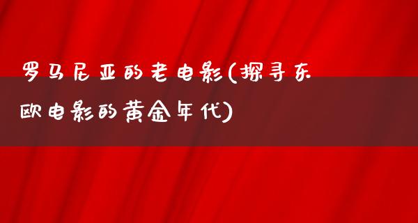 罗马尼亚的老电影(探寻东欧电影的黄金年代)