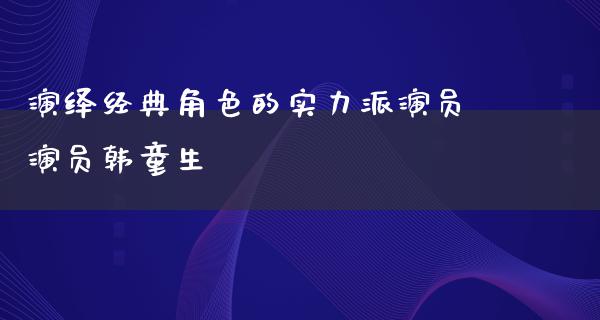 演绎经典角色的实力派演员演员韩童生