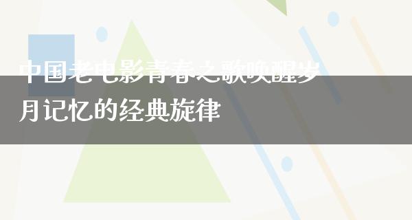 中国老电影青春之歌唤醒岁月记忆的经典旋律