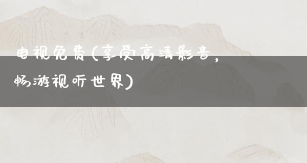 电视免费(享受高清影音，畅游视听世界)