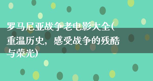 罗马尼亚战争老电影大全(重温历史，感受战争的残酷与荣光)