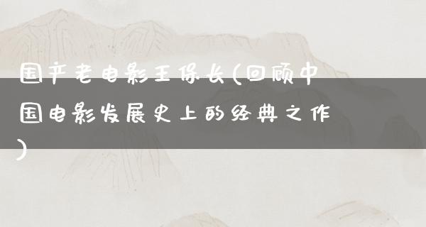 国产老电影王保长(回顾中国电影发展史上的经典之作)