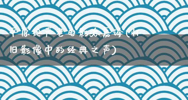 平原枪声老电影张嘉译(怀旧影像中的经典之声)